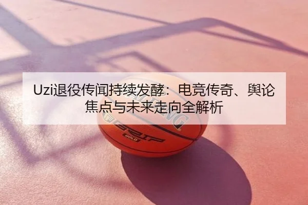 Uzi退役传闻持续发酵：电竞传奇、舆论焦点与未来走向全解析