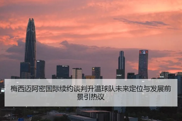 梅西迈阿密国际续约谈判升温球队未来定位与发展前景引热议