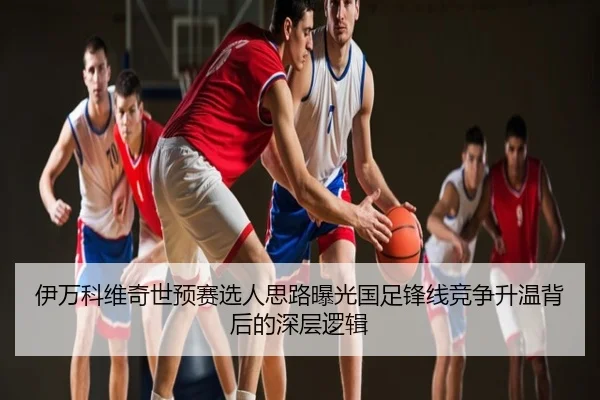 伊万科维奇世预赛选人思路曝光国足锋线竞争升温背后的深层逻辑