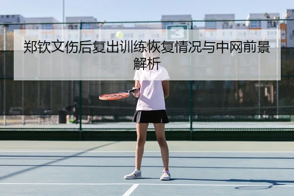 郑钦文伤后复出训练恢复情况与中网前景解析