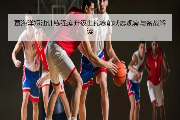 覃海洋短池训练强度升级世锦赛前状态观察与备战解读