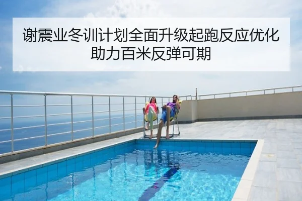 谢震业冬训计划全面升级起跑反应优化助力百米反弹可期